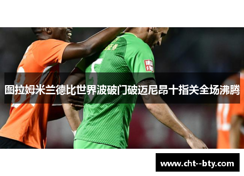 图拉姆米兰德比世界波破门破迈尼昂十指关全场沸腾
