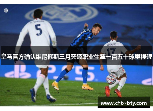 皇马官方确认维尼修斯三月突破职业生涯一百五十球里程碑