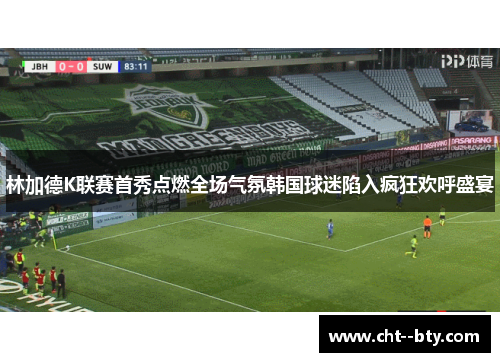 林加德K联赛首秀点燃全场气氛韩国球迷陷入疯狂欢呼盛宴