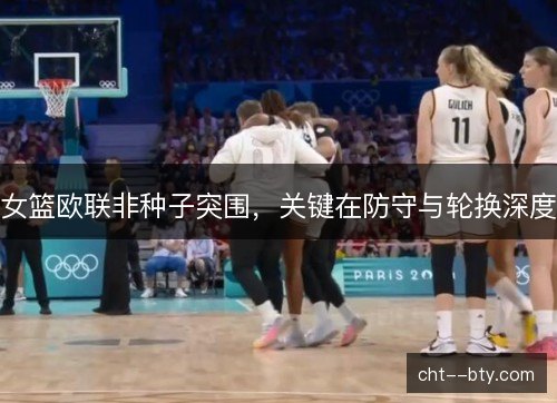 女篮欧联非种子突围,关键在防守与轮换深度 女篮欧联非种子突围,关键在防守与轮换深度