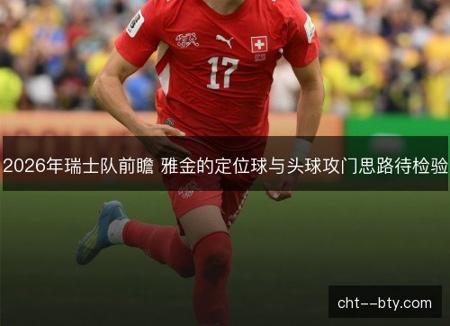 2026年瑞士队前瞻 雅金的定位球与头球攻门思路待检验